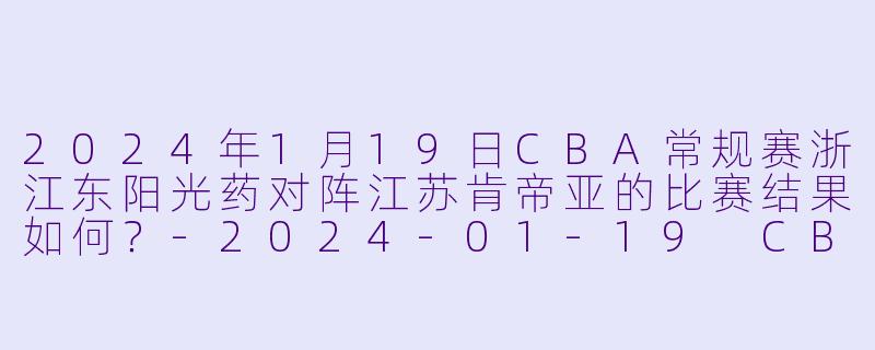 2024年1月19日CBA常规赛浙江东阳光药对阵江苏肯帝亚的比赛结果如何?