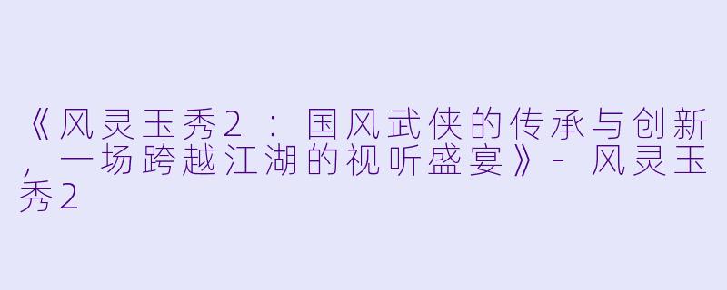 《风灵玉秀2：国风武侠的传承与创新，一场跨越江湖的视听盛宴》-风灵玉秀2