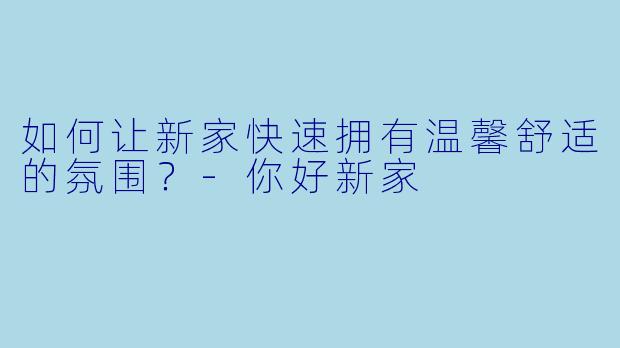 如何让新家快速拥有温馨舒适的氛围？-你好新家