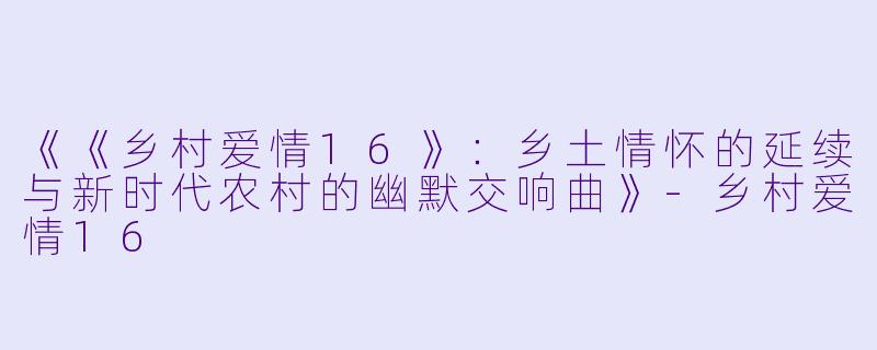 《《乡村爱情16》：乡土情怀的延续与新时代农村的幽默交响曲》-乡村爱情16