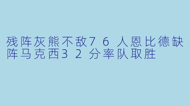 残阵灰熊不敌76人恩比德缺阵马克西32分率队取胜