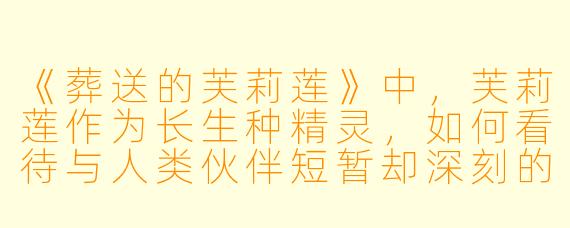 《葬送的芙莉莲》中，芙莉莲作为长生种精灵，如何看待与人类伙伴短暂却深刻的羁绊？