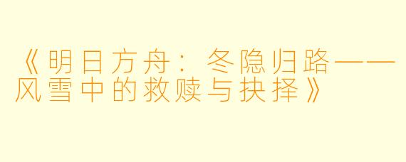 《明日方舟：冬隐归路——风雪中的救赎与抉择》