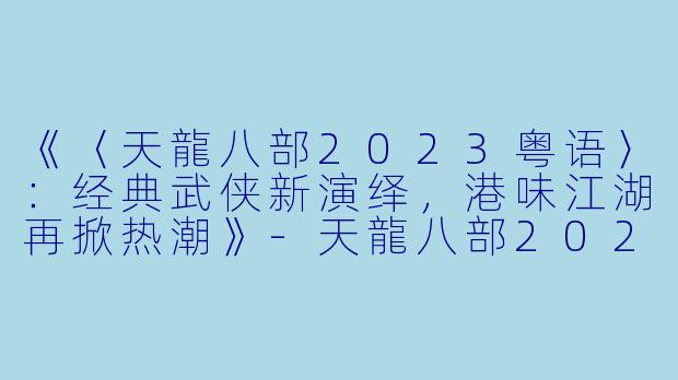 《〈天龍八部2023粤语〉：经典武侠新演绎，港味江湖再掀热潮》-天龍八部2023粤语