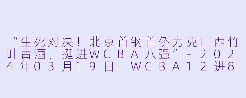 “生死对决！北京首钢首侨力克山西竹叶青酒，挺进WCBA八强”-2024年03月19日 WCBA12进8决赛 北京首钢首侨vs山西竹叶青酒