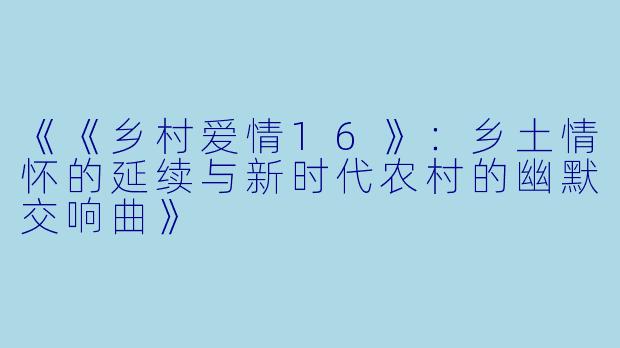 《《乡村爱情16》：乡土情怀的延续与新时代农村的幽默交响曲》