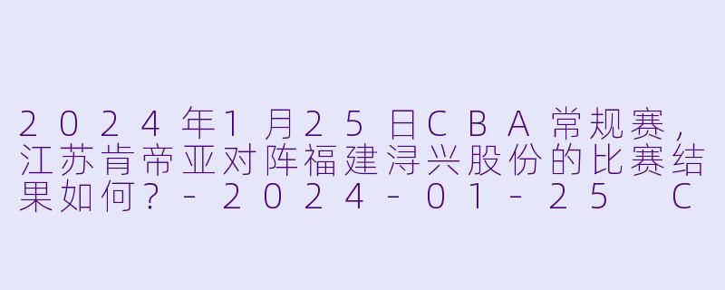 2024年1月25日CBA常规赛,江苏肯帝亚对阵福建浔兴股份的比赛结果如何?