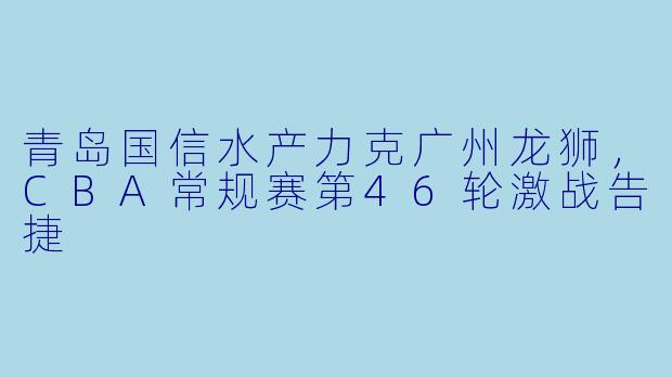 青岛国信水产力克广州龙狮，CBA常规赛第46轮激战告捷
