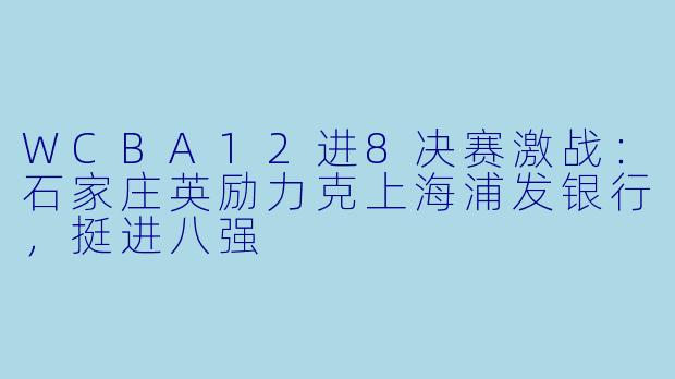 WCBA12进8决赛激战：石家庄英励力克上海浦发银行，挺进八强