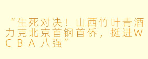 “生死对决!山西竹叶青酒力克北京首钢首侨,挺进WCBA八强”