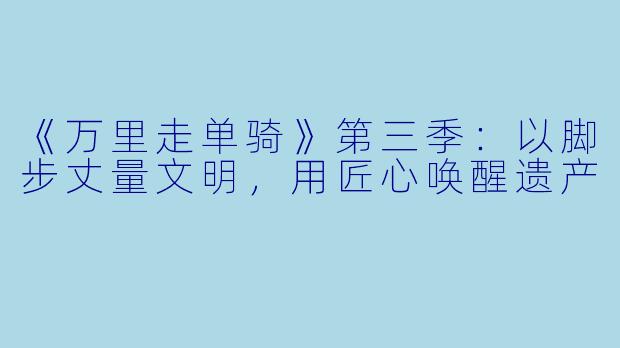 《万里走单骑》第三季：以脚步丈量文明，用匠心唤醒遗产
