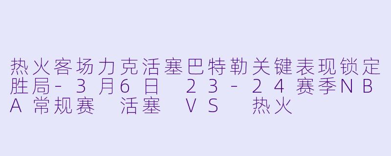 热火客场力克活塞巴特勒关键表现锁定胜局