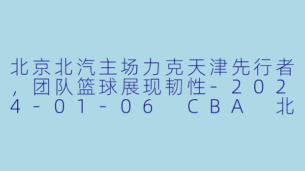 北京北汽主场力克天津先行者，团队篮球展现韧性-2024-01-06 CBA 北京北汽 VS 天津先行者