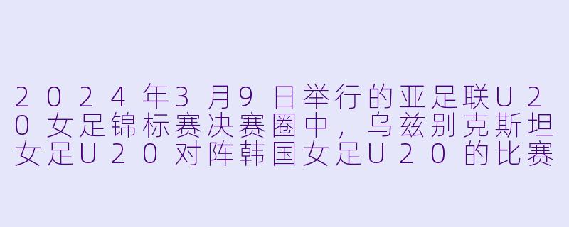 2024年3月9日举行的亚足联U20女足锦标赛决赛圈中,乌兹别克斯坦女足U20对阵韩国女足U20的比赛结果如何?