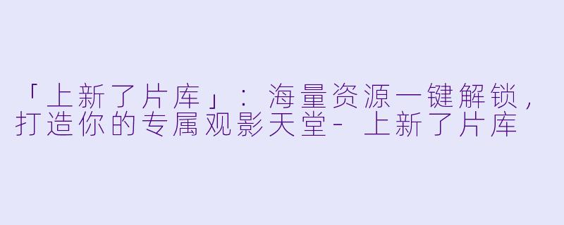 「上新了片库」：海量资源一键解锁，打造你的专属观影天堂-上新了片库