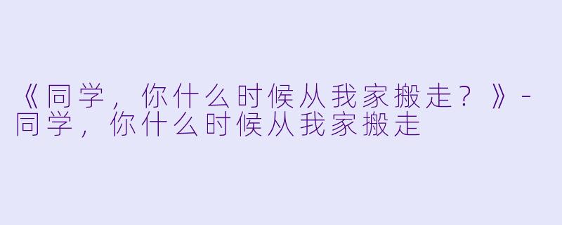 《同学，你什么时候从我家搬走？》-同学，你什么时候从我家搬走