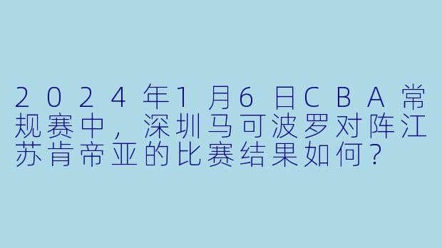 2024年1月6日CBA常规赛中,深圳马可波罗对阵江苏肯帝亚的比赛结果如何?