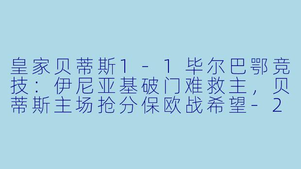 皇家贝蒂斯1-1毕尔巴鄂竞技：伊尼亚基破门难救主，贝蒂斯主场抢分保欧战希望-2024-02-25 西甲联赛 皇家贝蒂斯 VS 毕尔巴鄂竞技