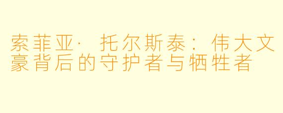 索菲亚·托尔斯泰：伟大文豪背后的守护者与牺牲者