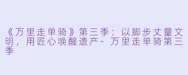 《万里走单骑》第三季：以脚步丈量文明，用匠心唤醒遗产-万里走单骑第三季