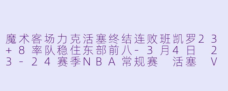 魔术客场力克活塞终结连败班凯罗23+8率队稳住东部前八-3月4日 23-24赛季NBA常规赛 活塞 VS 魔术