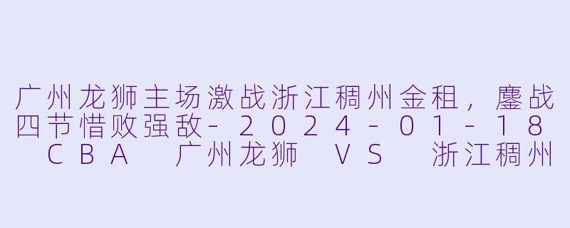 广州龙狮主场激战浙江稠州金租，鏖战四节惜败强敌-2024-01-18 CBA 广州龙狮 VS 浙江稠州金租
