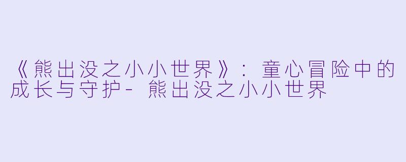 《熊出没之小小世界》：童心冒险中的成长与守护-熊出没之小小世界