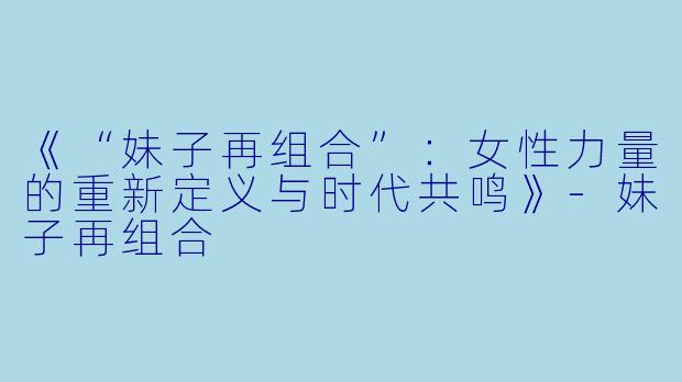 《“妹子再组合”:女性力量的重新定义与时代共鸣》