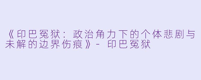 《印巴冤狱:政治角力下的个体悲剧与未解的边界伤痕》