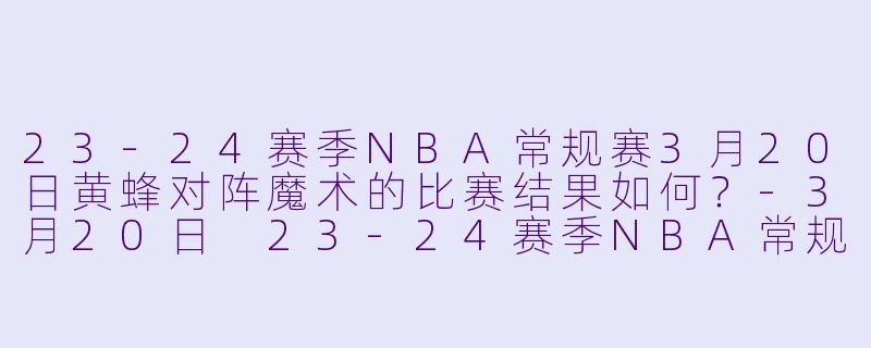 23-24赛季NBA常规赛3月20日黄蜂对阵魔术的比赛结果如何？-3月20日 23-24赛季NBA常规赛 黄蜂 VS 魔术