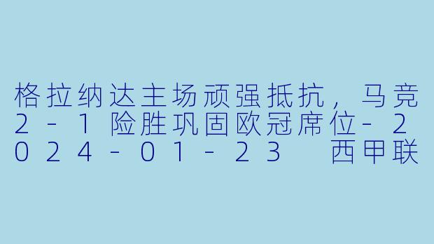 格拉纳达主场顽强抵抗，马竞2-1险胜巩固欧冠席位-2024-01-23 西甲联赛 格拉纳达 VS 马德里竞技