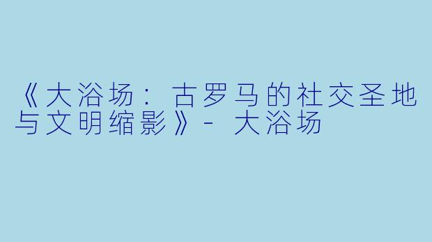 《大浴场：古罗马的社交圣地与文明缩影》-大浴场