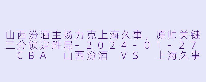 山西汾酒主场力克上海久事，原帅关键三分锁定胜局-2024-01-27 CBA 山西汾酒 VS 上海久事