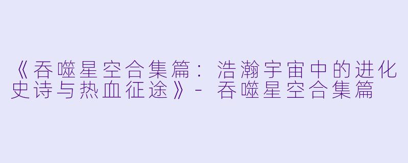《吞噬星空合集篇：浩瀚宇宙中的进化史诗与热血征途》-吞噬星空合集篇