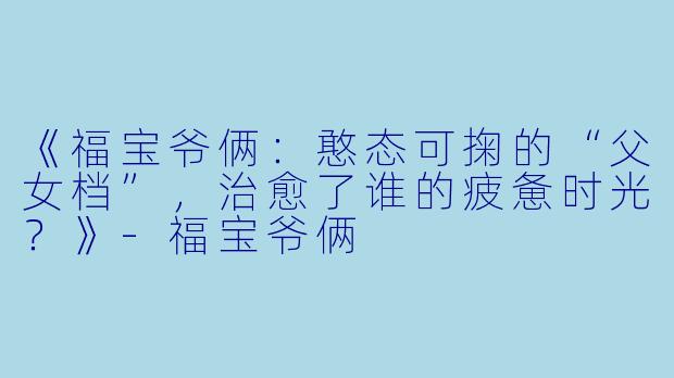 《福宝爷俩：憨态可掬的“父女档”，治愈了谁的疲惫时光？》-福宝爷俩