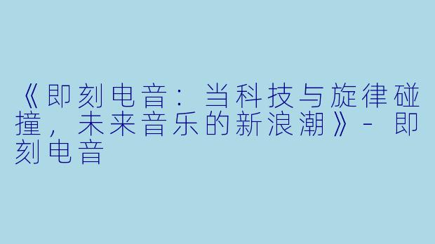 《即刻电音：当科技与旋律碰撞，未来音乐的新浪潮》-即刻电音