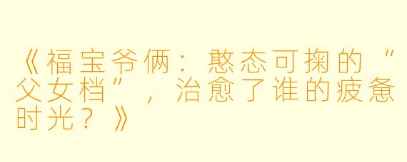 《福宝爷俩：憨态可掬的“父女档”，治愈了谁的疲惫时光？》