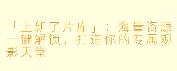 「上新了片库」:海量资源一键解锁,打造你的专属观影天堂