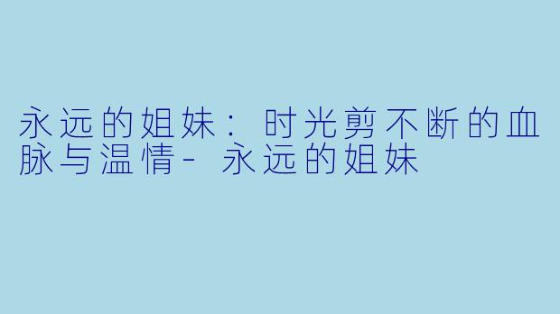 永远的姐妹：时光剪不断的血脉与温情-永远的姐妹