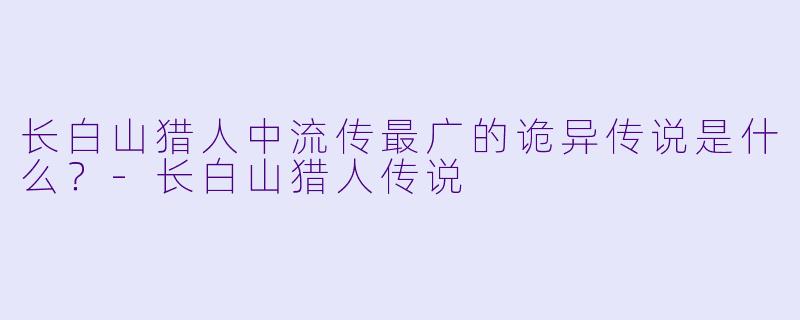长白山猎人中流传最广的诡异传说是什么？-长白山猎人传说