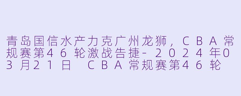 青岛国信水产力克广州龙狮，CBA常规赛第46轮激战告捷-2024年03月21日 CBA常规赛第46轮 青岛国信水产vs广州龙狮