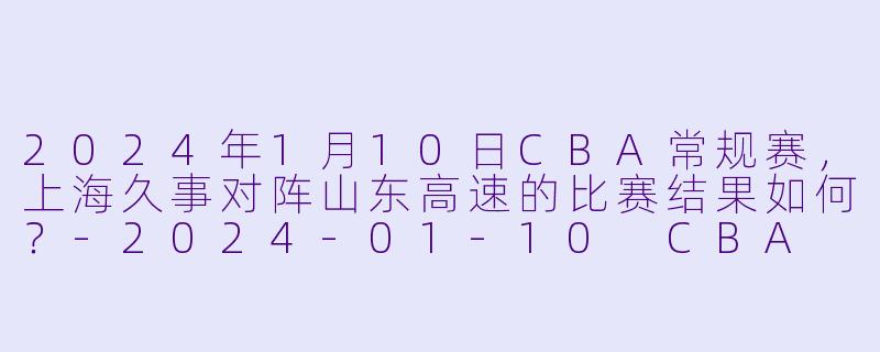 2024年1月10日CBA常规赛,上海久事对阵山东高速的比赛结果如何?