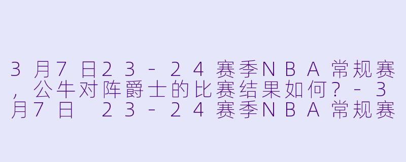 3月7日23-24赛季NBA常规赛，公牛对阵爵士的比赛结果如何？-3月7日 23-24赛季NBA常规赛 公牛 VS 爵士