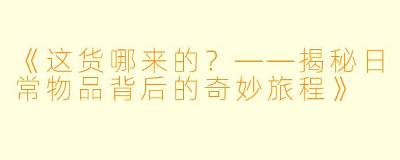 《这货哪来的？——揭秘日常物品背后的奇妙旅程》