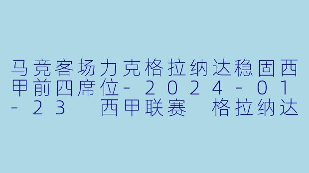 马竞客场力克格拉纳达稳固西甲前四席位-2024-01-23 西甲联赛 格拉纳达 VS 马德里竞技