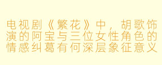 电视剧《繁花》中,胡歌饰演的阿宝与三位女性角色的情感纠葛有何深层象征意义?