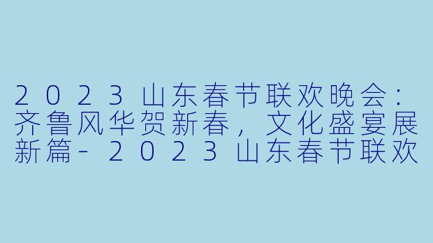 2023山东春节联欢晚会：齐鲁风华贺新春，文化盛宴展新篇-2023山东春节联欢晚会