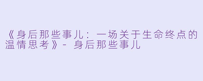 《身后那些事儿：一场关于生命终点的温情思考》-身后那些事儿