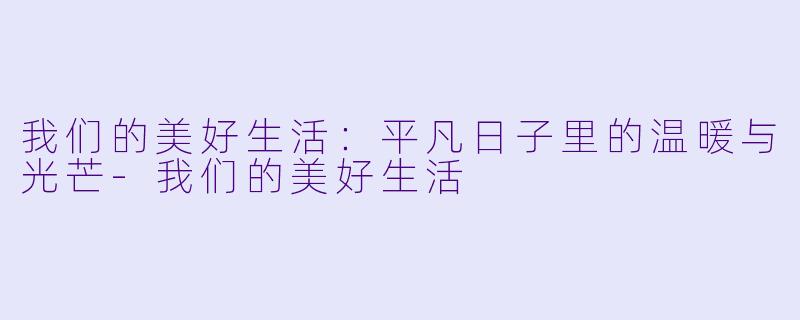 我们的美好生活：平凡日子里的温暖与光芒-我们的美好生活
