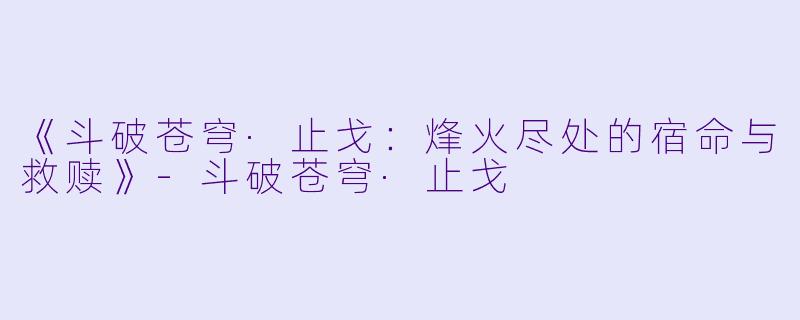 《斗破苍穹·止戈：烽火尽处的宿命与救赎》-斗破苍穹·止戈